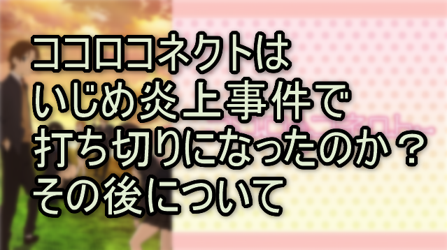 ココロコネクトはいじめ炎上事件で打ち切りになったのか？その後について